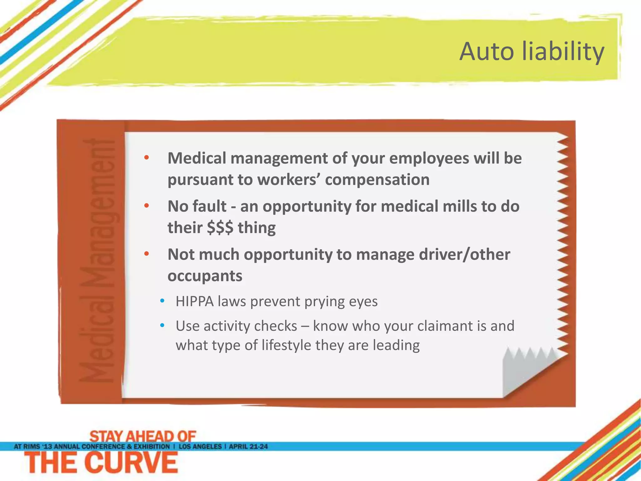 Auto liability
• Medical management of your employees will be
pursuant to workers’ compensation
• No fault - an opportunity for medical mills to do
their $$$ thing
• Not much opportunity to manage driver/other
occupants
• HIPPA laws prevent prying eyes
• Use activity checks – know who your claimant is and
what type of lifestyle they are leading
 