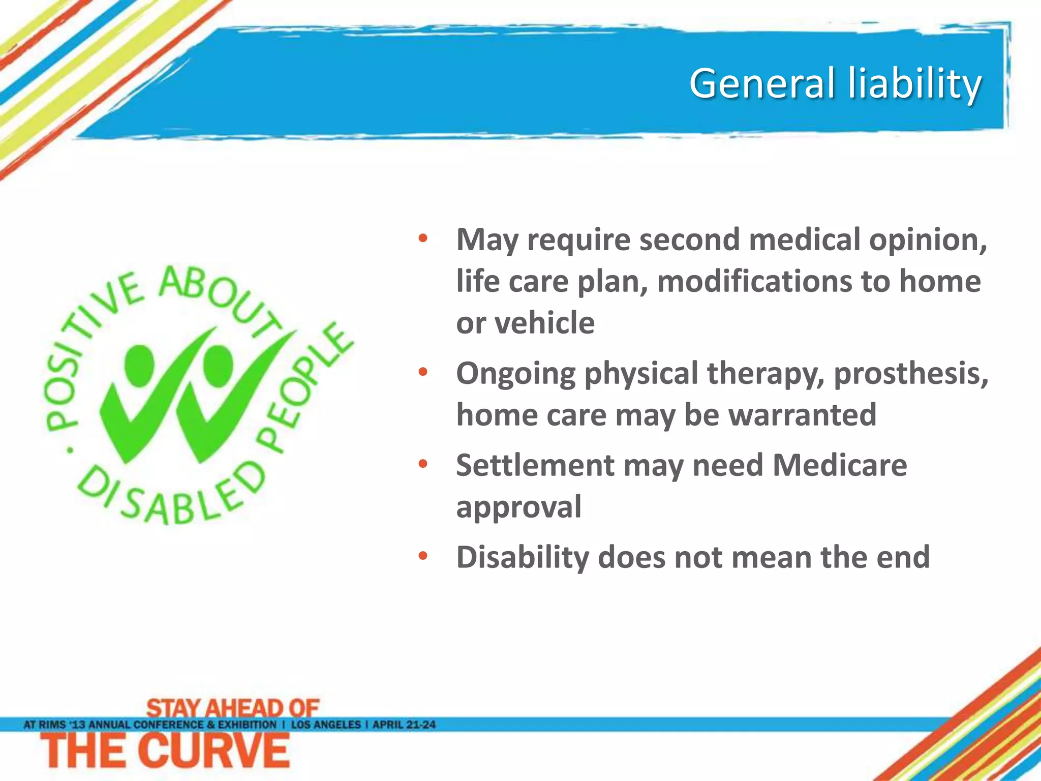 General liability
• May require second medical opinion,
life care plan, modifications to home
or vehicle
• Ongoing physical therapy, prosthesis,
home care may be warranted
• Settlement may need Medicare
approval
• Disability does not mean the end
 
