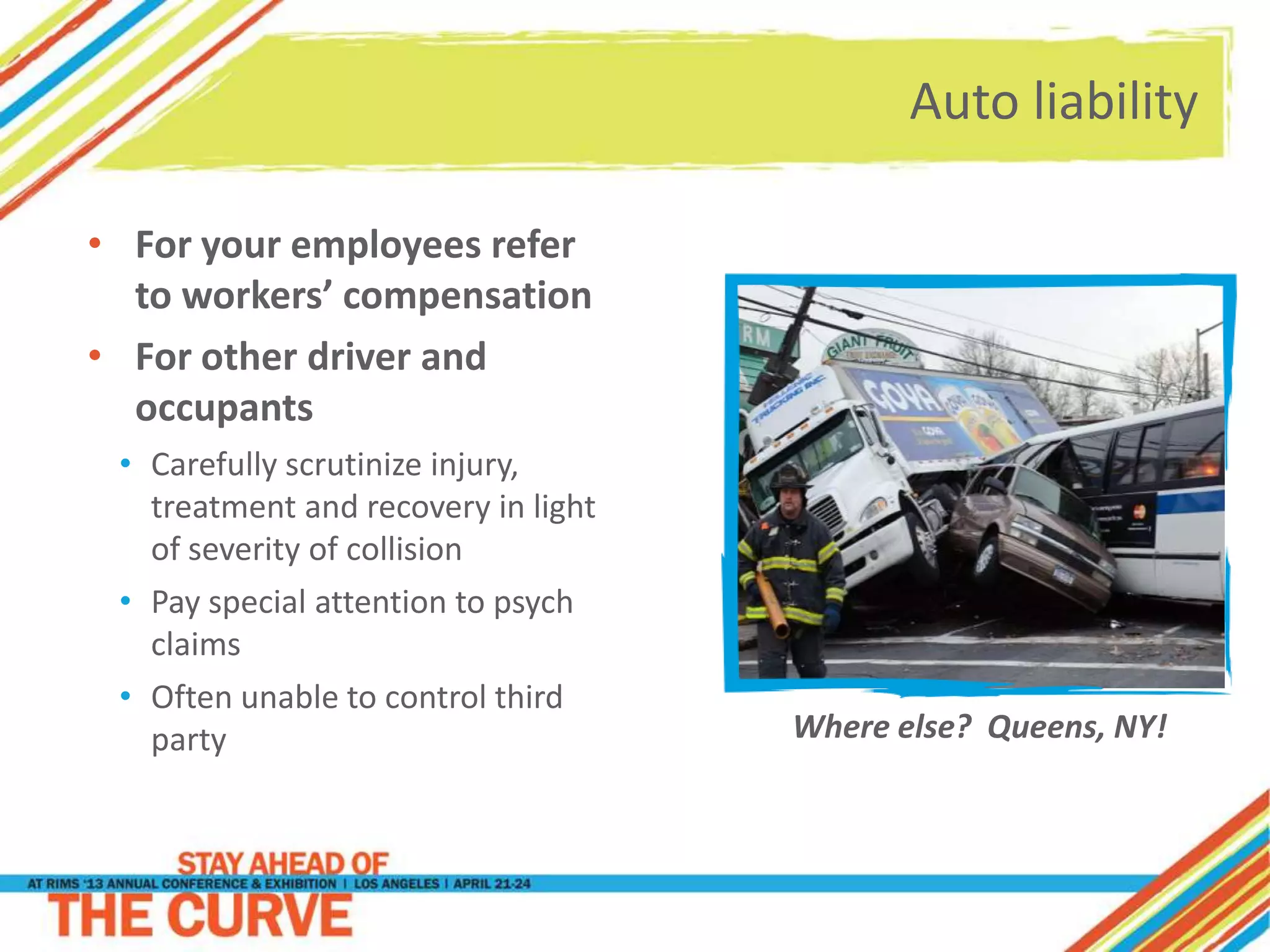 Auto liability
• For your employees refer
to workers’ compensation
• For other driver and
occupants
• Carefully scrutinize injury,
treatment and recovery in light
of severity of collision
• Pay special attention to psych
claims
• Often unable to control third
party Where else? Queens, NY!
 