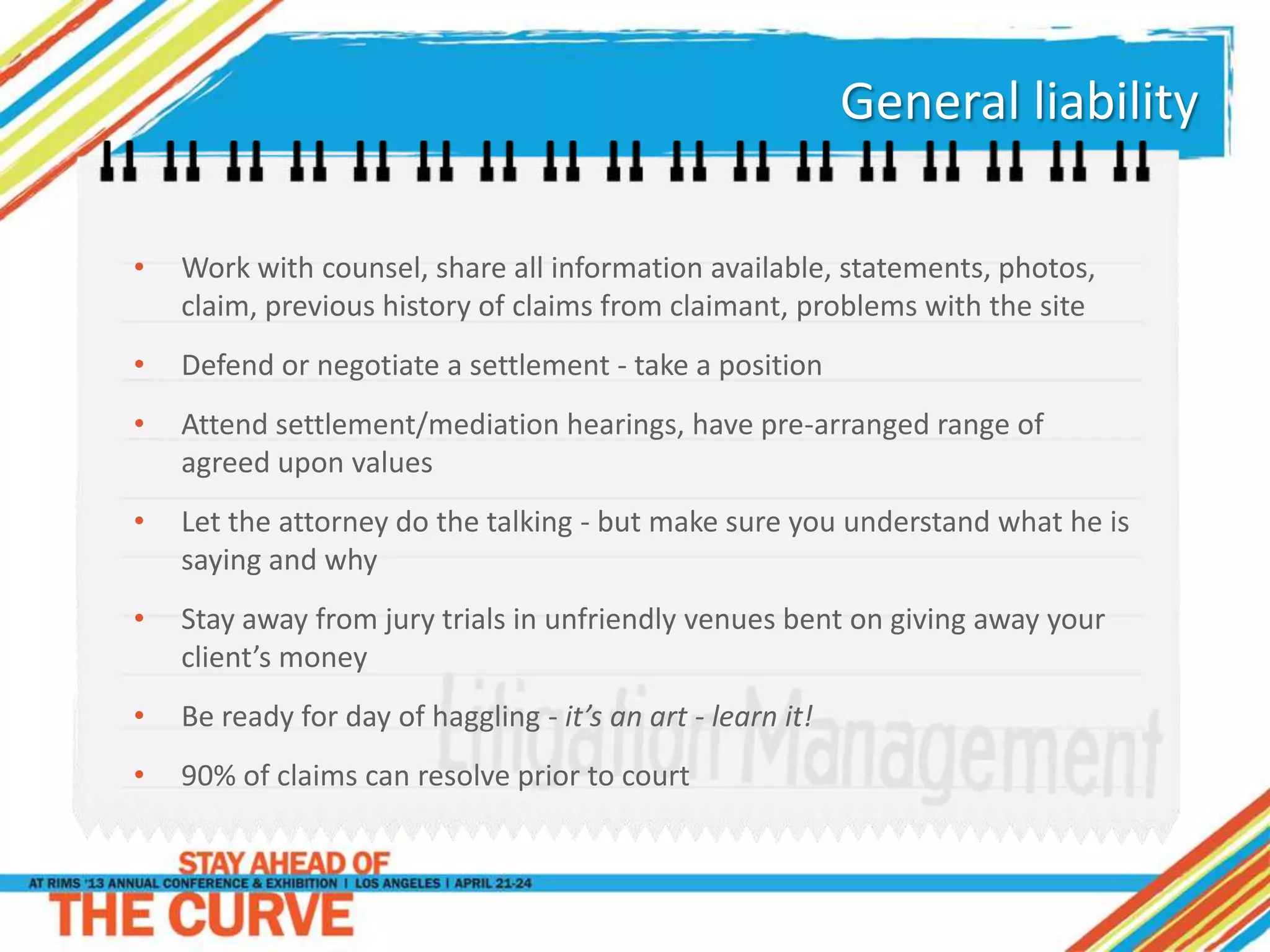 General liability
• Work with counsel, share all information available, statements, photos,
claim, previous history of claims from claimant, problems with the site
• Defend or negotiate a settlement - take a position
• Attend settlement/mediation hearings, have pre-arranged range of
agreed upon values
• Let the attorney do the talking - but make sure you understand what he is
saying and why
• Stay away from jury trials in unfriendly venues bent on giving away your
client’s money
• Be ready for day of haggling - it’s an art - learn it!
• 90% of claims can resolve prior to court
 