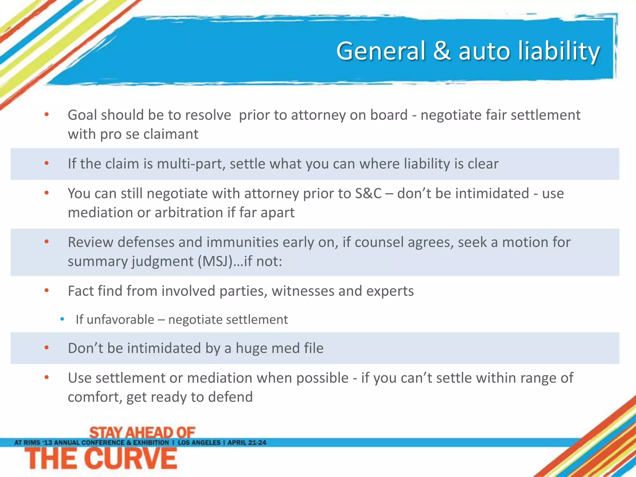 General & auto liability
• Goal should be to resolve prior to attorney on board - negotiate fair settlement
with pro se claimant
• If the claim is multi-part, settle what you can where liability is clear
• You can still negotiate with attorney prior to S&C – don’t be intimidated - use
mediation or arbitration if far apart
• Review defenses and immunities early on, if counsel agrees, seek a motion for
summary judgment (MSJ)…if not:
• Fact find from involved parties, witnesses and experts
• If unfavorable – negotiate settlement
• Don’t be intimidated by a huge med file
• Use settlement or mediation when possible - if you can’t settle within range of
comfort, get ready to defend
 