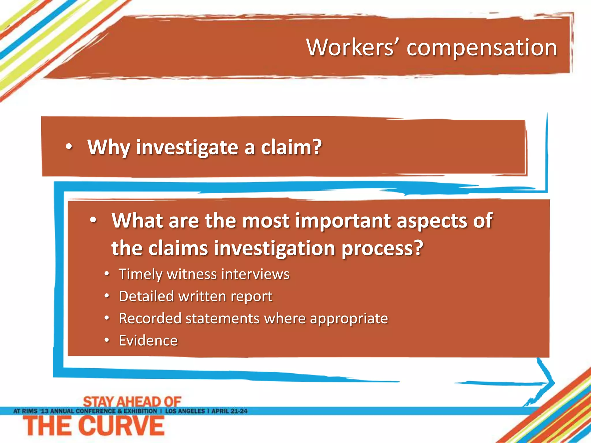 Workers’ compensation
• What are the most important aspects of
the claims investigation process?
• Timely witness interviews
• Detailed written report
• Recorded statements where appropriate
• Evidence
• Why investigate a claim?
 
