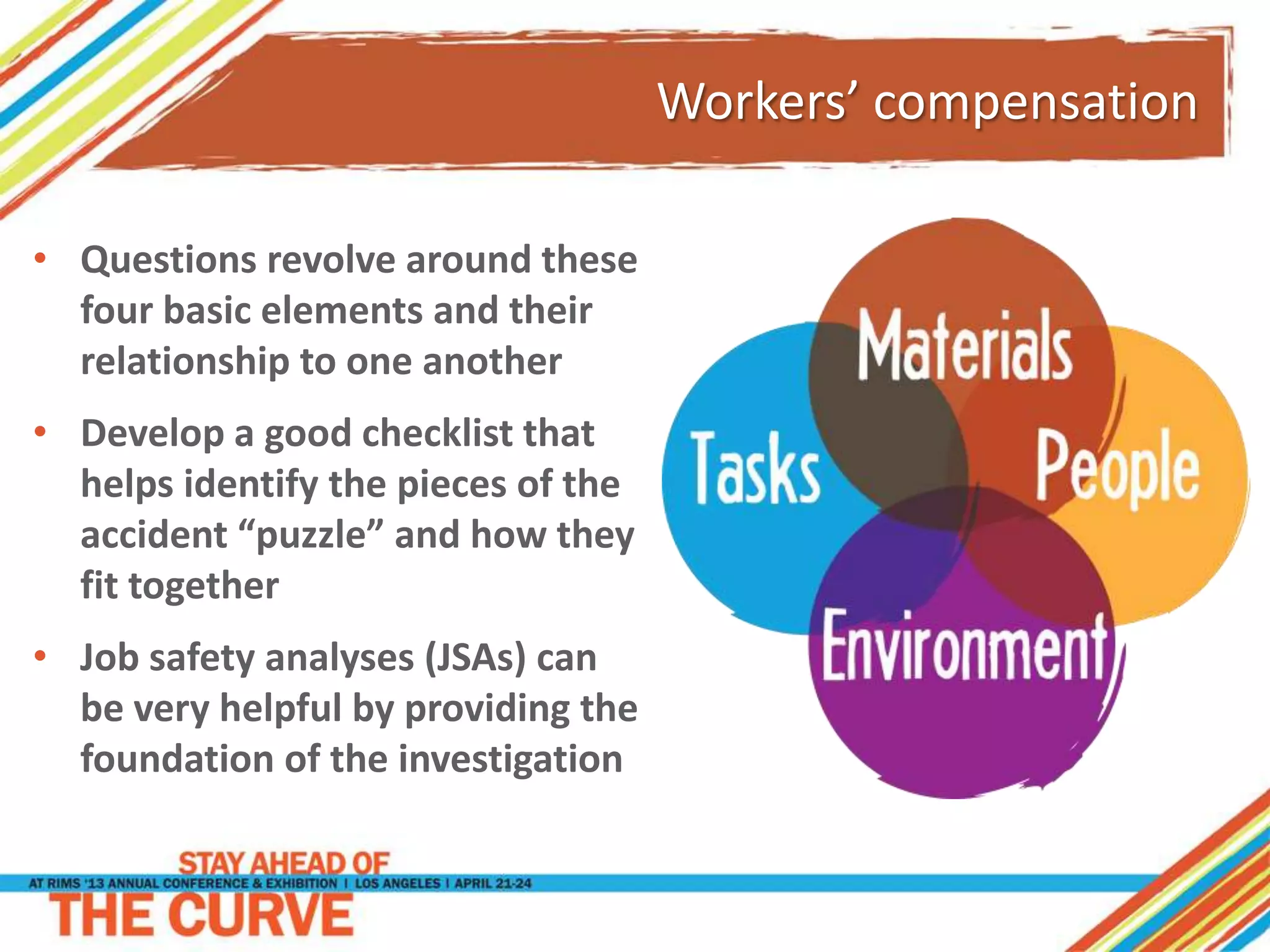 Workers’ compensation
• Questions revolve around these
four basic elements and their
relationship to one another
• Develop a good checklist that
helps identify the pieces of the
accident “puzzle” and how they
fit together
• Job safety analyses (JSAs) can
be very helpful by providing the
foundation of the investigation
 