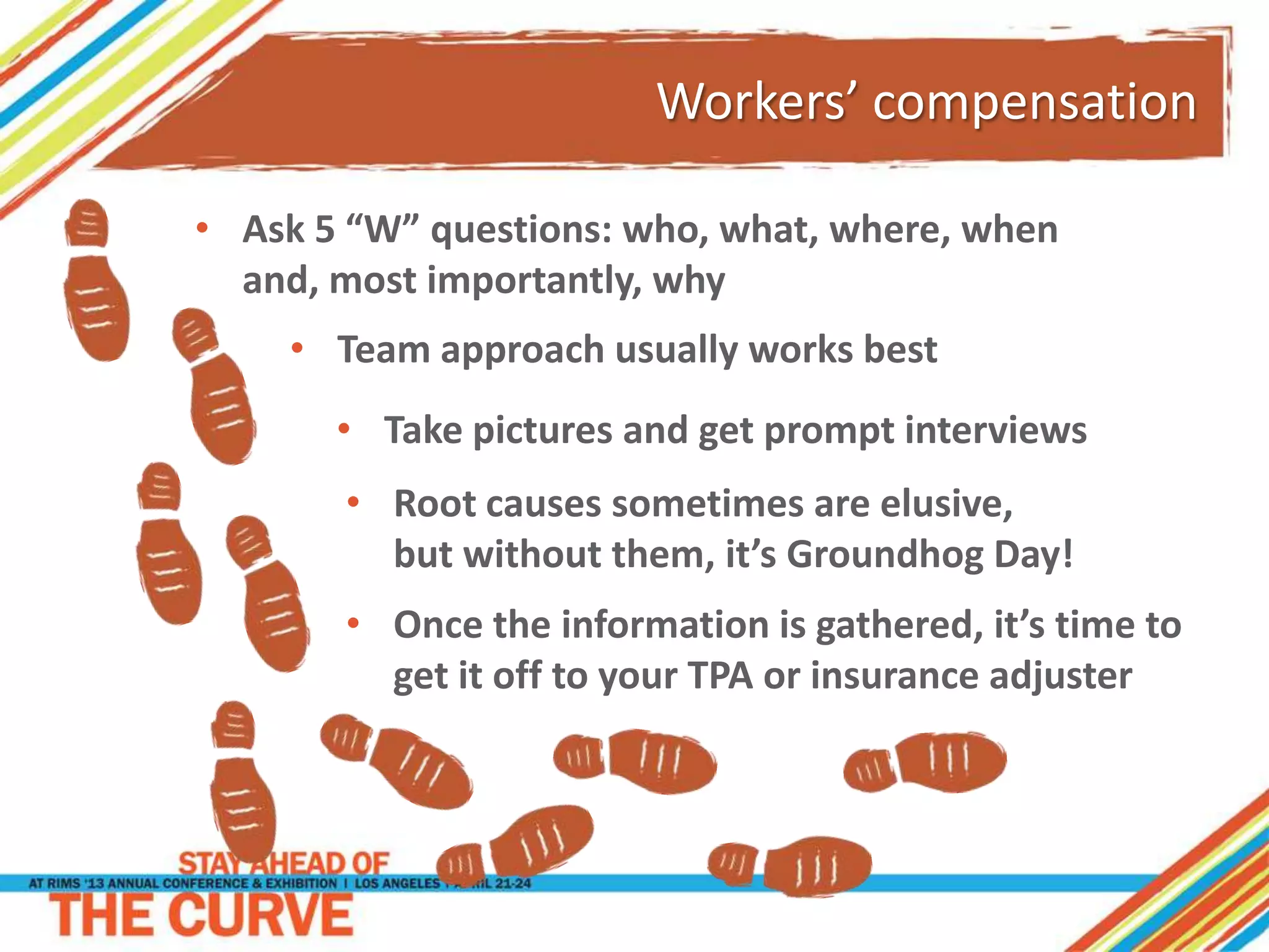 Workers’ compensation
• Once the information is gathered, it’s time to
get it off to your TPA or insurance adjuster
• Ask 5 “W” questions: who, what, where, when
and, most importantly, why
• Team approach usually works best
• Take pictures and get prompt interviews
• Root causes sometimes are elusive,
but without them, it’s Groundhog Day!
 