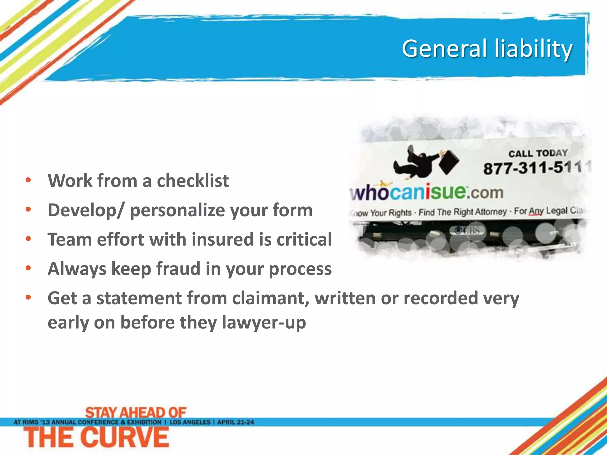 General liability
• Work from a checklist
• Develop/ personalize your form
• Team effort with insured is critical
• Always keep fraud in your process
• Get a statement from claimant, written or recorded very
early on before they lawyer-up
 