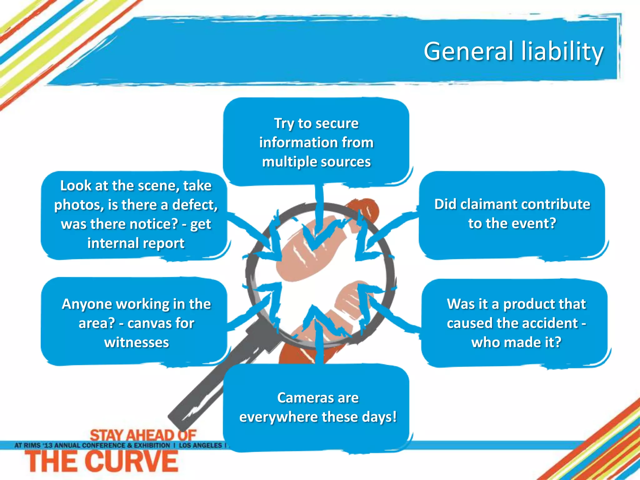 General liability
Try to secure
information from
multiple sources
Look at the scene, take
photos, is there a defect,
was there notice? - get
internal report
Anyone working in the
area? - canvas for
witnesses
Did claimant contribute
to the event?
Was it a product that
caused the accident -
who made it?
Cameras are
everywhere these days!
 