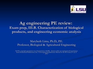 Ag engineering PE review:  Exam prep, III.B. Characterization of biological products, and engineering economic analysis Marybeth Lima, Ph.D., P.E. Professor, Biological & Agricultural Engineering NOTE: copyright permission was obtained from ASABE.  Interest tables are reprinted with permission from Professional Publications, Inc., Civil Engineering Reference Manual for the PE Exam, 8 th  ed, © 2001 