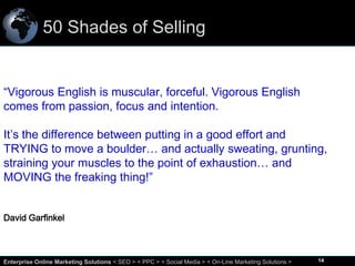 50 Shades of Selling

“Vigorous English is muscular, forceful. Vigorous English
comes from passion, focus and intention.

It’s the difference between putting in a good effort and
TRYING to move a boulder… and actually sweating, grunting,
straining your muscles to the point of exhaustion… and
MOVING the freaking thing!”
David Garfinkel

14
Enterprise Online Marketing Solutions < SEO > < PPC > < Social Media > < On-Line Marketing Solutions >

14

 