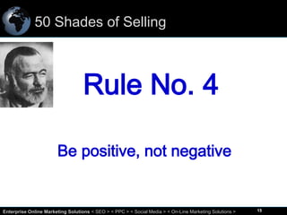 50 Shades of Selling

Rule No. 4
Be positive, not negative

15
Enterprise Online Marketing Solutions < SEO > < PPC > < Social Media > < On-Line Marketing Solutions >

15

 