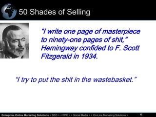 50 Shades of Selling
“I write one page of masterpiece
to ninety-one pages of shit,”
Hemingway confided to F. Scott
Fitzgerald in 1934.
“I try to put the shit in the wastebasket.”

17
Enterprise Online Marketing Solutions < SEO > < PPC > < Social Media > < On-Line Marketing Solutions >

17

 