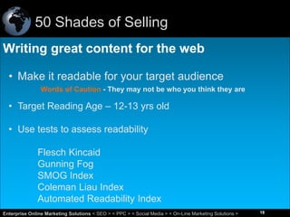 50 Shades of Selling
Writing great content for the web
• Make it readable for your target audience
Words of Caution - They may not be who you think they are

• Target Reading Age – 12-13 yrs old

• Use tests to assess readability
Flesch Kincaid
Gunning Fog
SMOG Index
Coleman Liau Index
Automated Readability Index
18
Enterprise Online Marketing Solutions < SEO > < PPC > < Social Media > < On-Line Marketing Solutions >

18

 