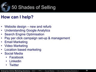 50 Shades of Selling
How can I help?
•
•
•
•
•
•
•
•

Website design – new and refurb
Understanding Google Analytics
Search Engine Optimisation
Pay per click campaign set-up & management
Email Marketing
Video Marketing
Location based marketing
Social Media
• Facebook
• Linkedin
• Twitter

29
Enterprise Online Marketing Solutions < SEO > < PPC > < Social Media > < On-Line Marketing Solutions >

29

 