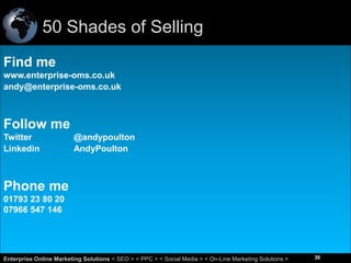 50 Shades of Selling
Find me
www.enterprise-oms.co.uk
andy@enterprise-oms.co.uk

Follow me
Twitter
Linkedin

@andypoulton
AndyPoulton

Phone me
01793 23 80 20
07966 547 146

30
Enterprise Online Marketing Solutions < SEO > < PPC > < Social Media > < On-Line Marketing Solutions >

30

 