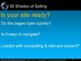 50 Shades of Selling

Is your site ready?
Do the pages open quickly?
Is it easy to navigate?
Loaded with compelling & relevant content?

5
Enterprise Online Marketing Solutions < SEO > < PPC > < Social Media > < On-Line Marketing Solutions >

5

 