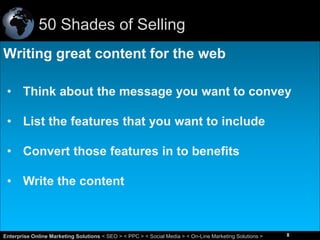 50 Shades of Selling
Writing great content for the web
• Think about the message you want to convey
• List the features that you want to include
• Convert those features in to benefits
• Write the content

8
Enterprise Online Marketing Solutions < SEO > < PPC > < Social Media > < On-Line Marketing Solutions >

8

 