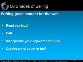 50 Shades of Selling
Writing great content for the web
• Read out-loud
• Edit
• Incorporate your keywords for SEO
• Cut the word count in half

9
Enterprise Online Marketing Solutions < SEO > < PPC > < Social Media > < On-Line Marketing Solutions >

9

 