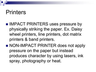 Printers
 IMPACT PRINTERS uses pressure by
physically striking the paper. Ex. Daisy
wheel printers, line printers, dot matrix
printers & band printers.
 NON-IMPACT PRINTER does not apply
pressure on the paper but instead
produces character by using lasers, ink
spray, photography or heat.
 