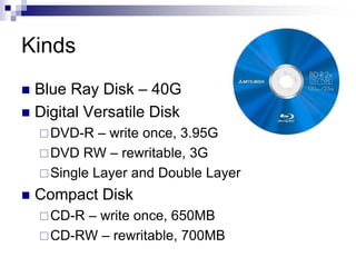 Kinds
 Blue Ray Disk – 40G
 Digital Versatile Disk
DVD-R – write once, 3.95G
DVD RW – rewritable, 3G
Single Layer and Double Layer
 Compact Disk
CD-R – write once, 650MB
CD-RW – rewritable, 700MB
 
