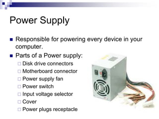 Power Supply
 Responsible for powering every device in your
computer.
 Parts of a Power supply:
 Disk drive connectors
 Motherboard connector
 Power supply fan
 Power switch
 Input voltage selector
 Cover
 Power plugs receptacle
 