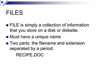 FILES
 FILE is simply a collection of information
that you store on a disk or diskette.
 Must have a unique name
 Two parts: the filename and extension
separated by a period.
RECIPE.DOC
 
