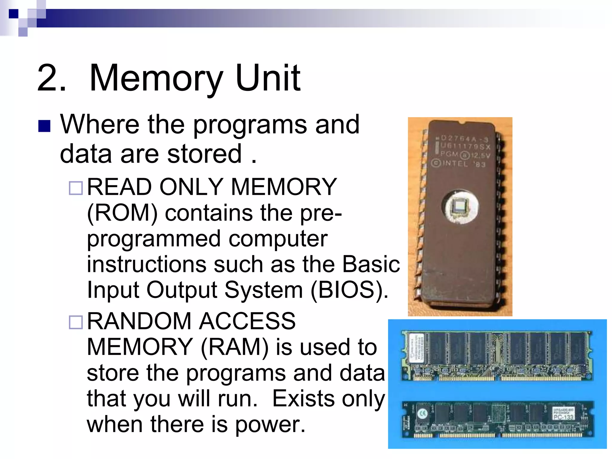 2. Memory Unit
 Where the programs and
data are stored .
READ ONLY MEMORY
(ROM) contains the pre-
programmed computer
instructions such as the Basic
Input Output System (BIOS).
RANDOM ACCESS
MEMORY (RAM) is used to
store the programs and data
that you will run. Exists only
when there is power.
 