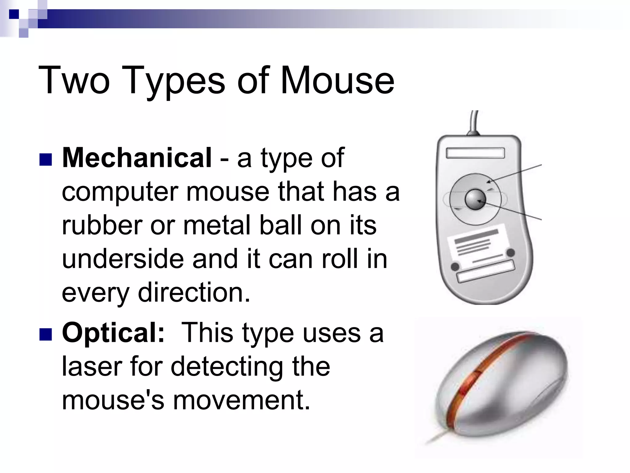 Two Types of Mouse
 Mechanical - a type of
computer mouse that has a
rubber or metal ball on its
underside and it can roll in
every direction.
 Optical: This type uses a
laser for detecting the
mouse's movement.
 