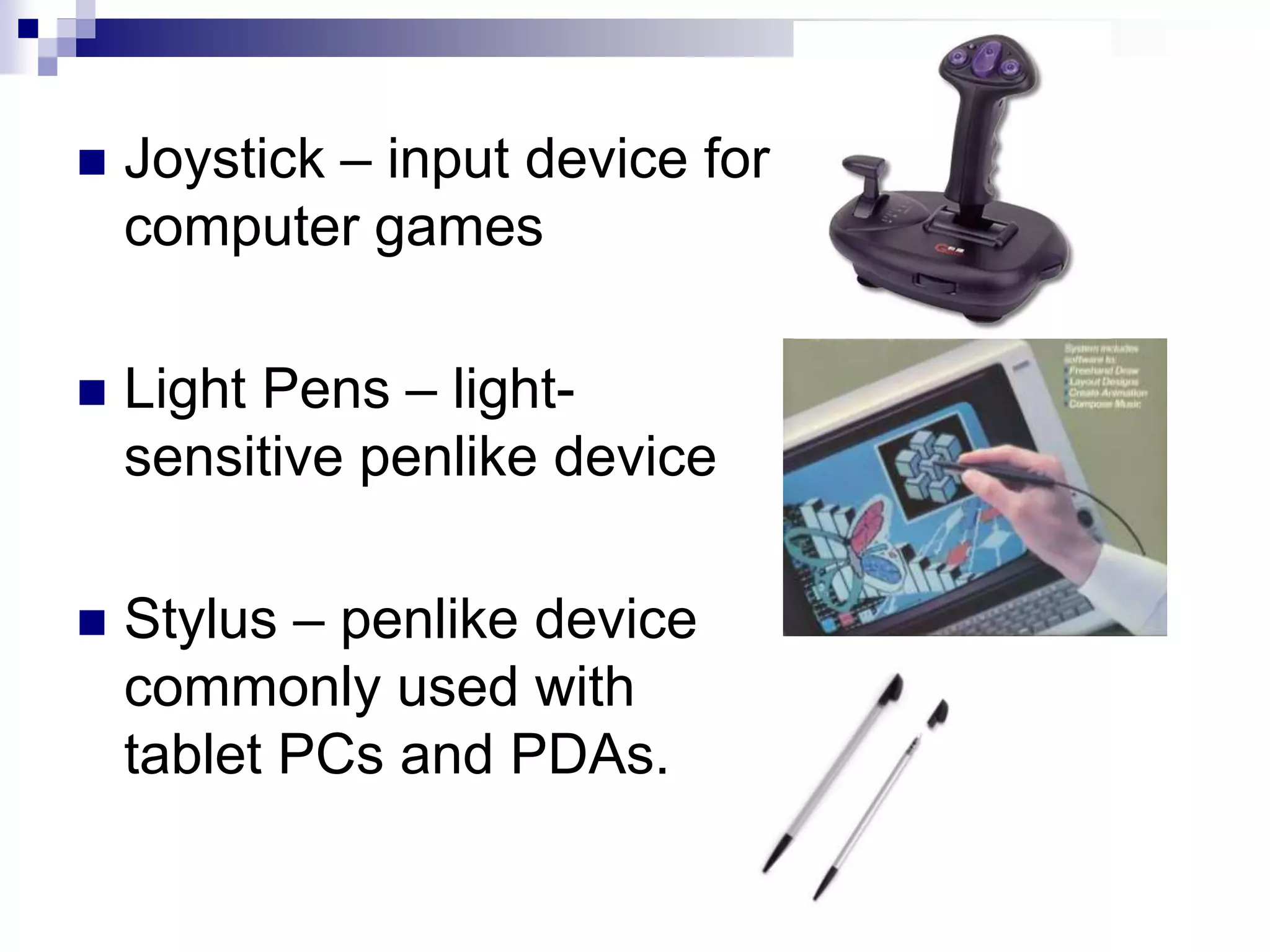  Joystick – input device for
computer games
 Light Pens – light-
sensitive penlike device
 Stylus – penlike device
commonly used with
tablet PCs and PDAs.
 