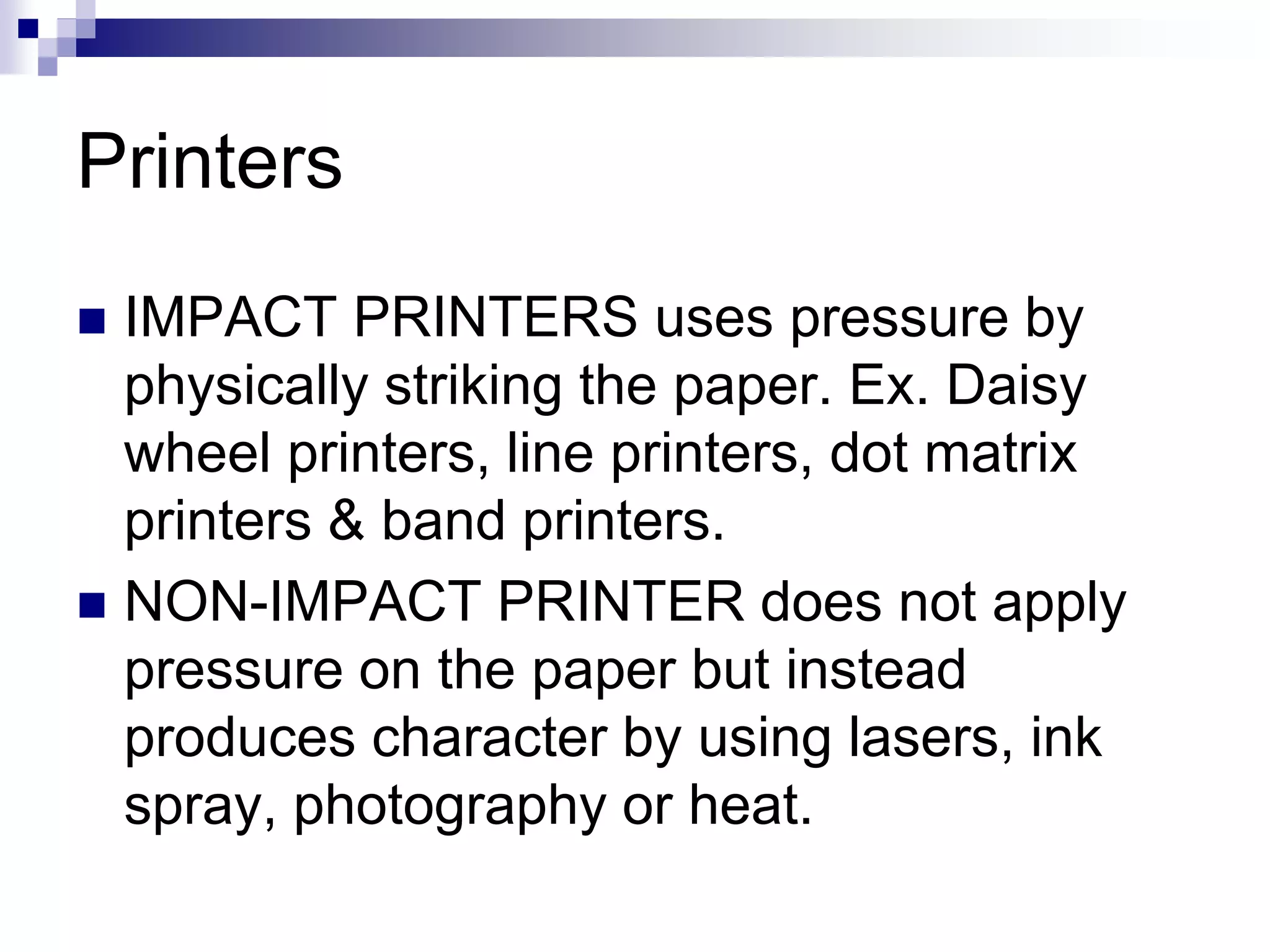 Printers
 IMPACT PRINTERS uses pressure by
physically striking the paper. Ex. Daisy
wheel printers, line printers, dot matrix
printers & band printers.
 NON-IMPACT PRINTER does not apply
pressure on the paper but instead
produces character by using lasers, ink
spray, photography or heat.
 