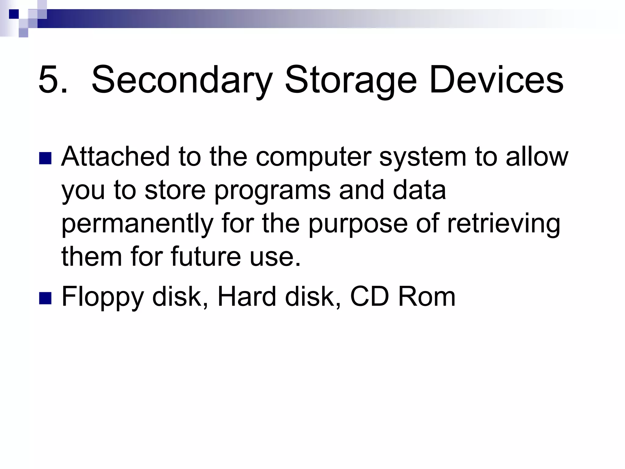 5. Secondary Storage Devices
 Attached to the computer system to allow
you to store programs and data
permanently for the purpose of retrieving
them for future use.
 Floppy disk, Hard disk, CD Rom
 