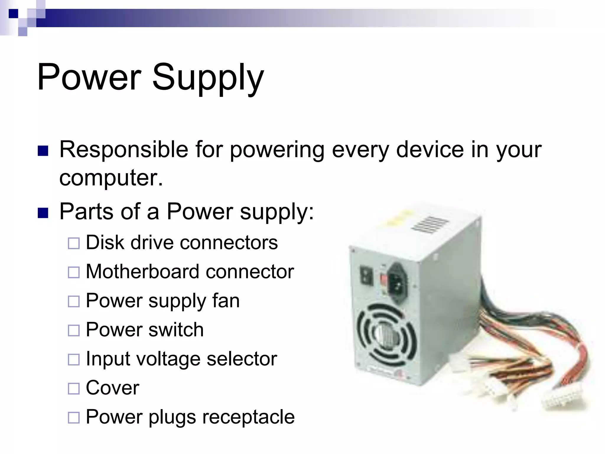 Power Supply
 Responsible for powering every device in your
computer.
 Parts of a Power supply:
 Disk drive connectors
 Motherboard connector
 Power supply fan
 Power switch
 Input voltage selector
 Cover
 Power plugs receptacle
 