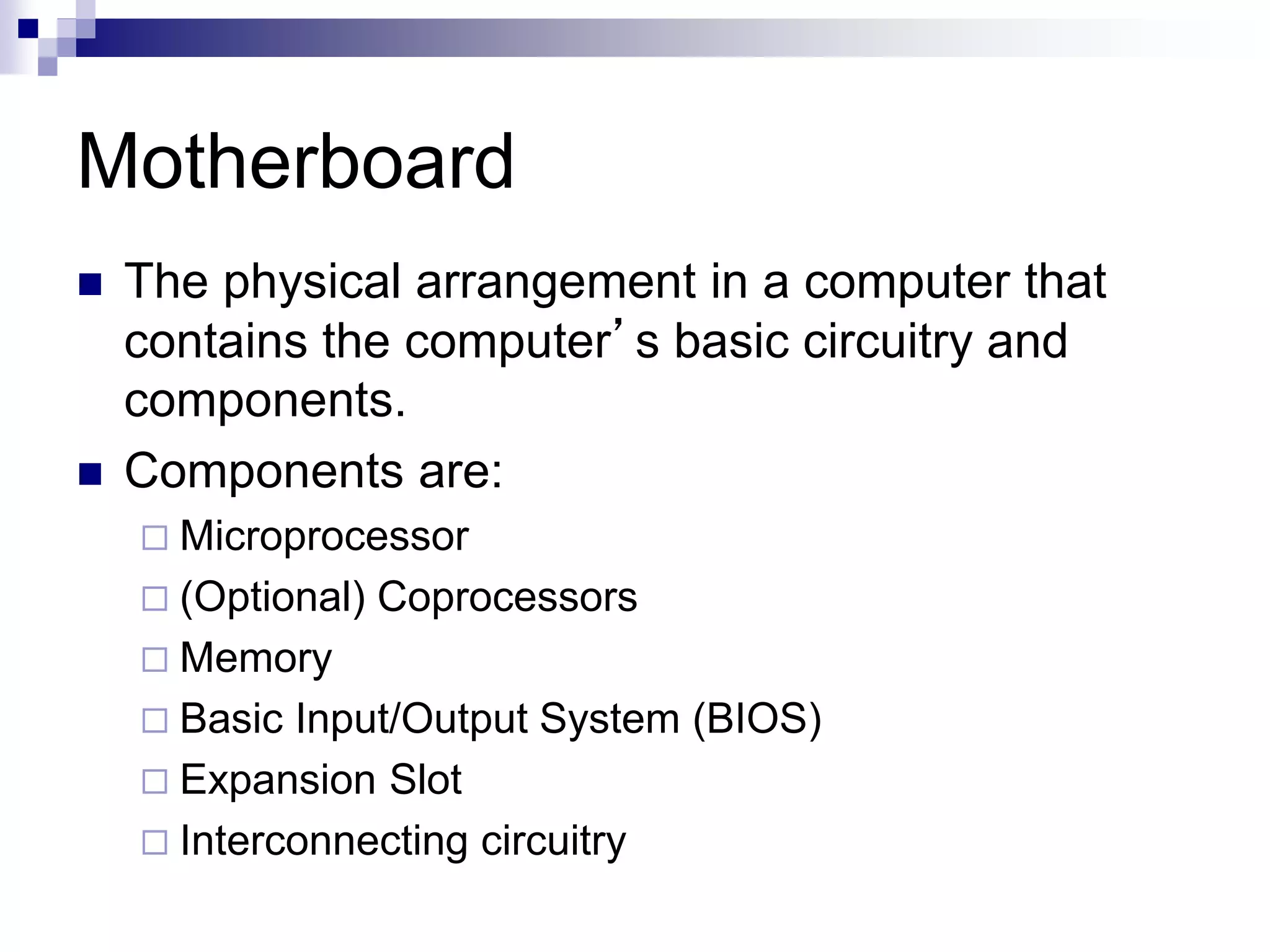 Motherboard
 The physical arrangement in a computer that
contains the computer’s basic circuitry and
components.
 Components are:
 Microprocessor
 (Optional) Coprocessors
 Memory
 Basic Input/Output System (BIOS)
 Expansion Slot
 Interconnecting circuitry
 