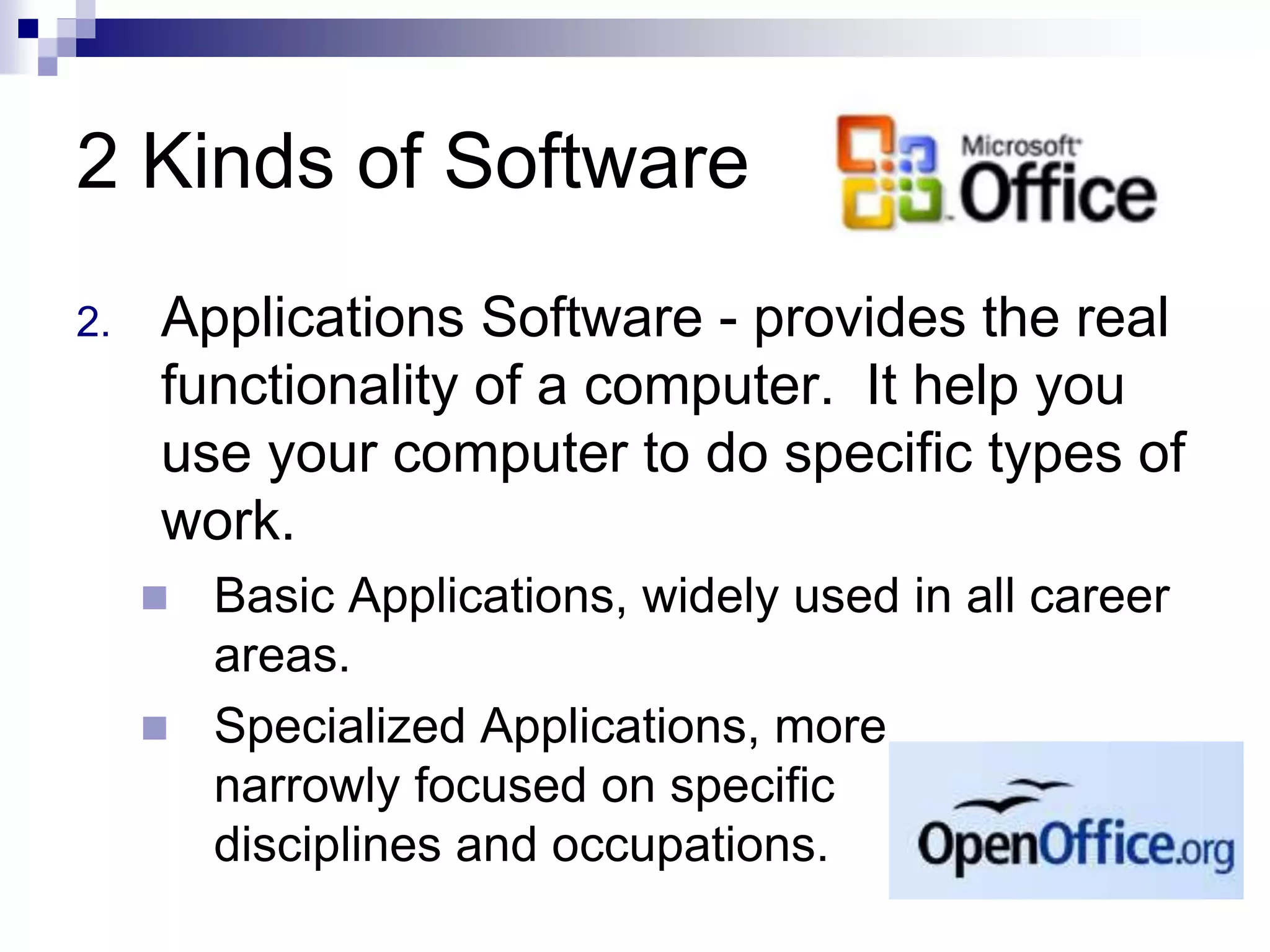 2 Kinds of Software
2. Applications Software - provides the real
functionality of a computer. It help you
use your computer to do specific types of
work.
 Basic Applications, widely used in all career
areas.
 Specialized Applications, more
narrowly focused on specific
disciplines and occupations.
 