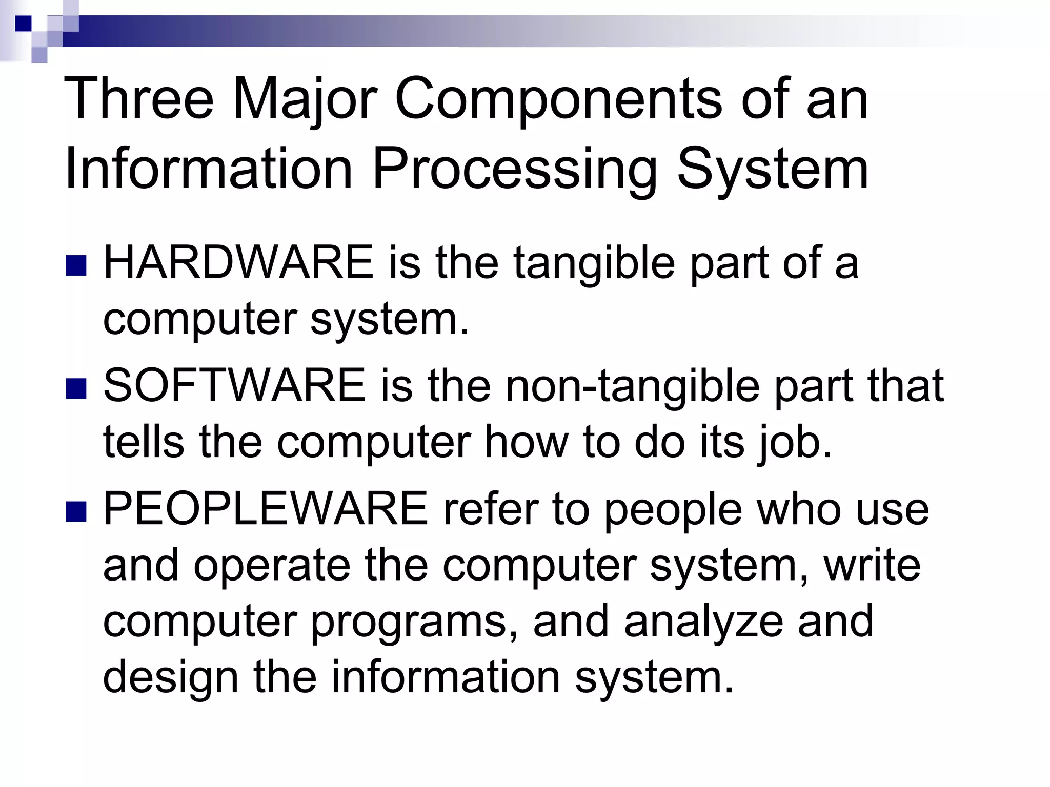Three Major Components of an
Information Processing System
 HARDWARE is the tangible part of a
computer system.
 SOFTWARE is the non-tangible part that
tells the computer how to do its job.
 PEOPLEWARE refer to people who use
and operate the computer system, write
computer programs, and analyze and
design the information system.
 