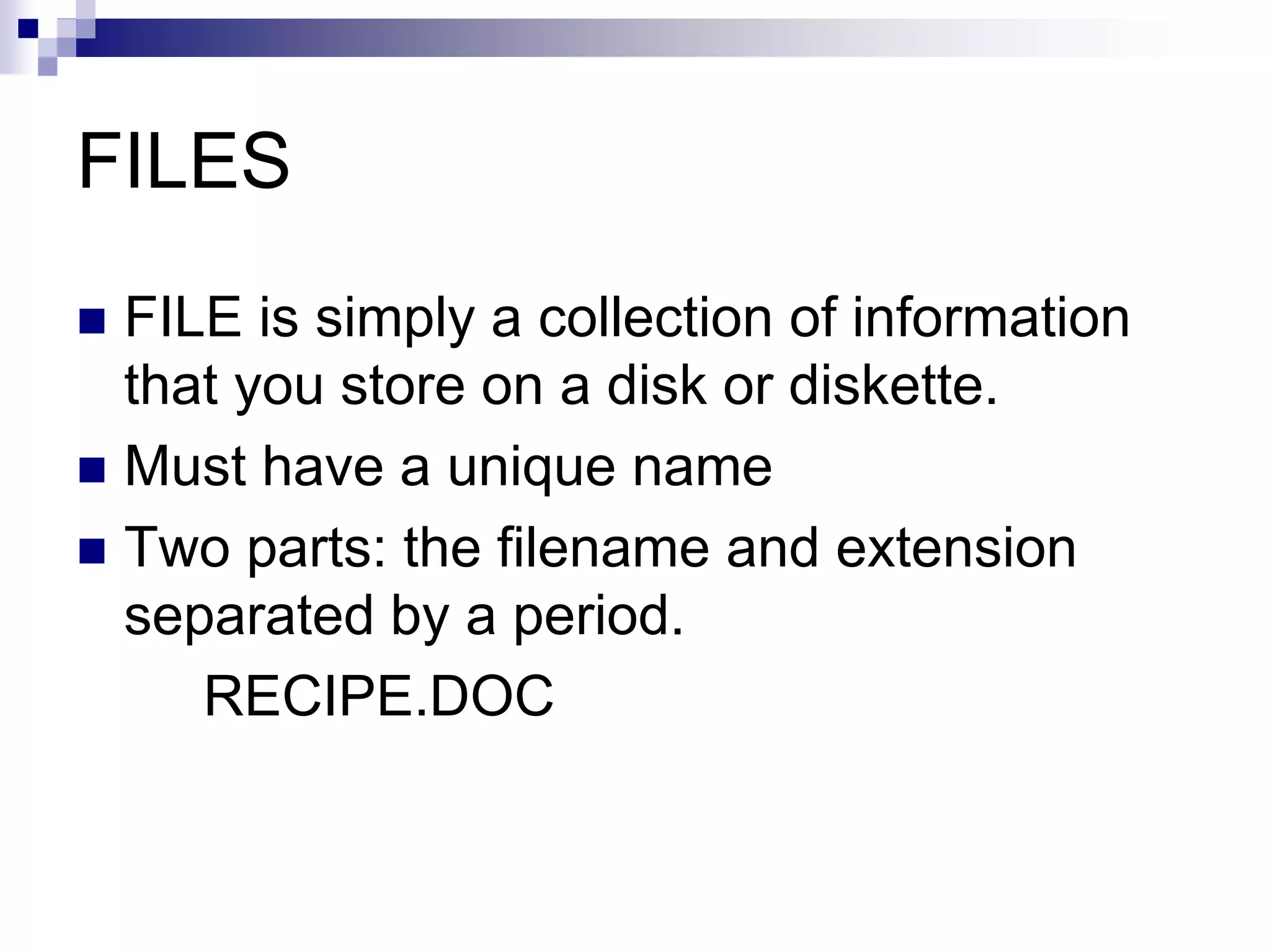 FILES
 FILE is simply a collection of information
that you store on a disk or diskette.
 Must have a unique name
 Two parts: the filename and extension
separated by a period.
RECIPE.DOC
 