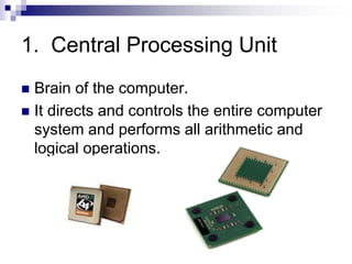 1. Central Processing Unit
 Brain of the computer.
 It directs and controls the entire computer
system and performs all arithmetic and
logical operations.
 