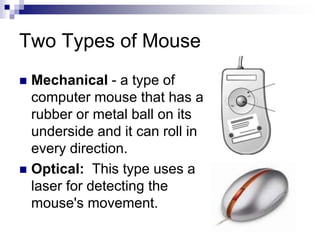 Two Types of Mouse
 Mechanical - a type of
computer mouse that has a
rubber or metal ball on its
underside and it can roll in
every direction.
 Optical: This type uses a
laser for detecting the
mouse's movement.
 