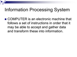 Information Processing System
 COMPUTER is an electronic machine that
follows a set of instructions in order that it
may be able to accept and gather data
and transform these into information.
 