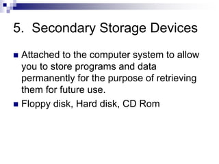5. Secondary Storage Devices
 Attached to the computer system to allow
you to store programs and data
permanently for the purpose of retrieving
them for future use.
 Floppy disk, Hard disk, CD Rom
 