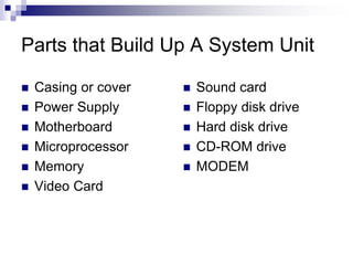 Parts that Build Up A System Unit
 Casing or cover
 Power Supply
 Motherboard
 Microprocessor
 Memory
 Video Card
 Sound card
 Floppy disk drive
 Hard disk drive
 CD-ROM drive
 MODEM
 