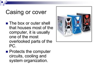 Casing or cover
 The box or outer shell
that houses most of the
computer, it is usually
one of the most
overlooked parts of the
PC.
 Protects the computer
circuits, cooling and
system organization.
 