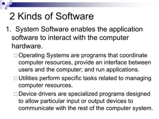 2 Kinds of Software
1. System Software enables the application
software to interact with the computer
hardware.
 Operating Systems are programs that coordinate
computer resources, provide an interface between
users and the computer; and run applications.
 Utilities perform specific tasks related to managing
computer resources.
 Device drivers are specialized programs designed
to allow particular input or output devices to
communicate with the rest of the computer system.
 