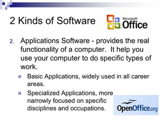 2 Kinds of Software
2. Applications Software - provides the real
functionality of a computer. It help you
use your computer to do specific types of
work.
 Basic Applications, widely used in all career
areas.
 Specialized Applications, more
narrowly focused on specific
disciplines and occupations.
 