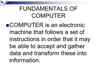 FUNDAMENTALS OF
COMPUTER
COMPUTER is an electronic
machine that follows a set of
instructions in order that it may
be able to accept and gather
data and transform these into
information.
 