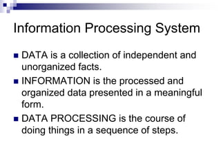 Information Processing System
 DATA is a collection of independent and
unorganized facts.
 INFORMATION is the processed and
organized data presented in a meaningful
form.
 DATA PROCESSING is the course of
doing things in a sequence of steps.
 