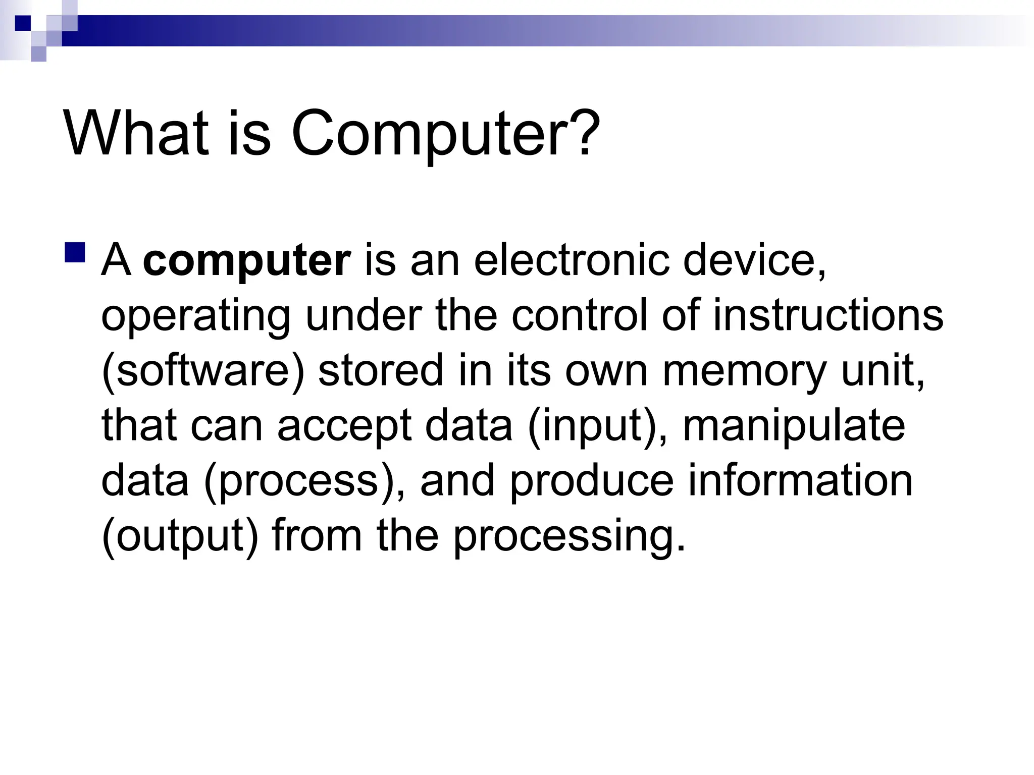 What is Computer?
 A computer is an electronic device,
operating under the control of instructions
(software) stored in its own memory unit,
that can accept data (input), manipulate
data (process), and produce information
(output) from the processing.
 