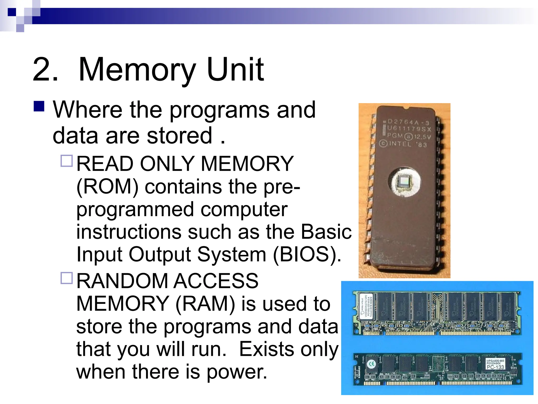 2. Memory Unit
 Where the programs and
data are stored .
READ ONLY MEMORY
(ROM) contains the pre-
programmed computer
instructions such as the Basic
Input Output System (BIOS).
RANDOM ACCESS
MEMORY (RAM) is used to
store the programs and data
that you will run. Exists only
when there is power.
 