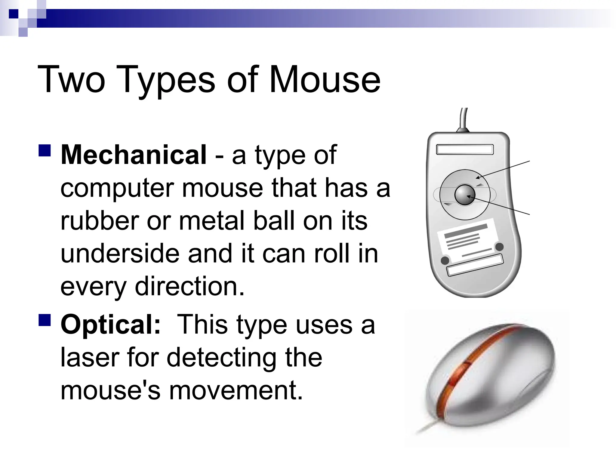 Two Types of Mouse
 Mechanical - a type of
computer mouse that has a
rubber or metal ball on its
underside and it can roll in
every direction.
 Optical: This type uses a
laser for detecting the
mouse's movement.
 