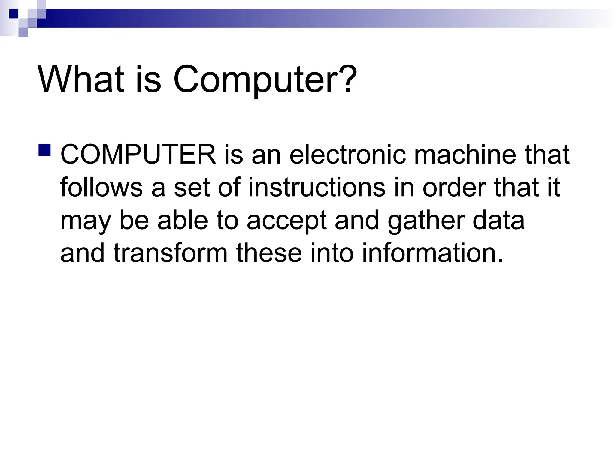 What is Computer?
 COMPUTER is an electronic machine that
follows a set of instructions in order that it
may be able to accept and gather data
and transform these into information.
 