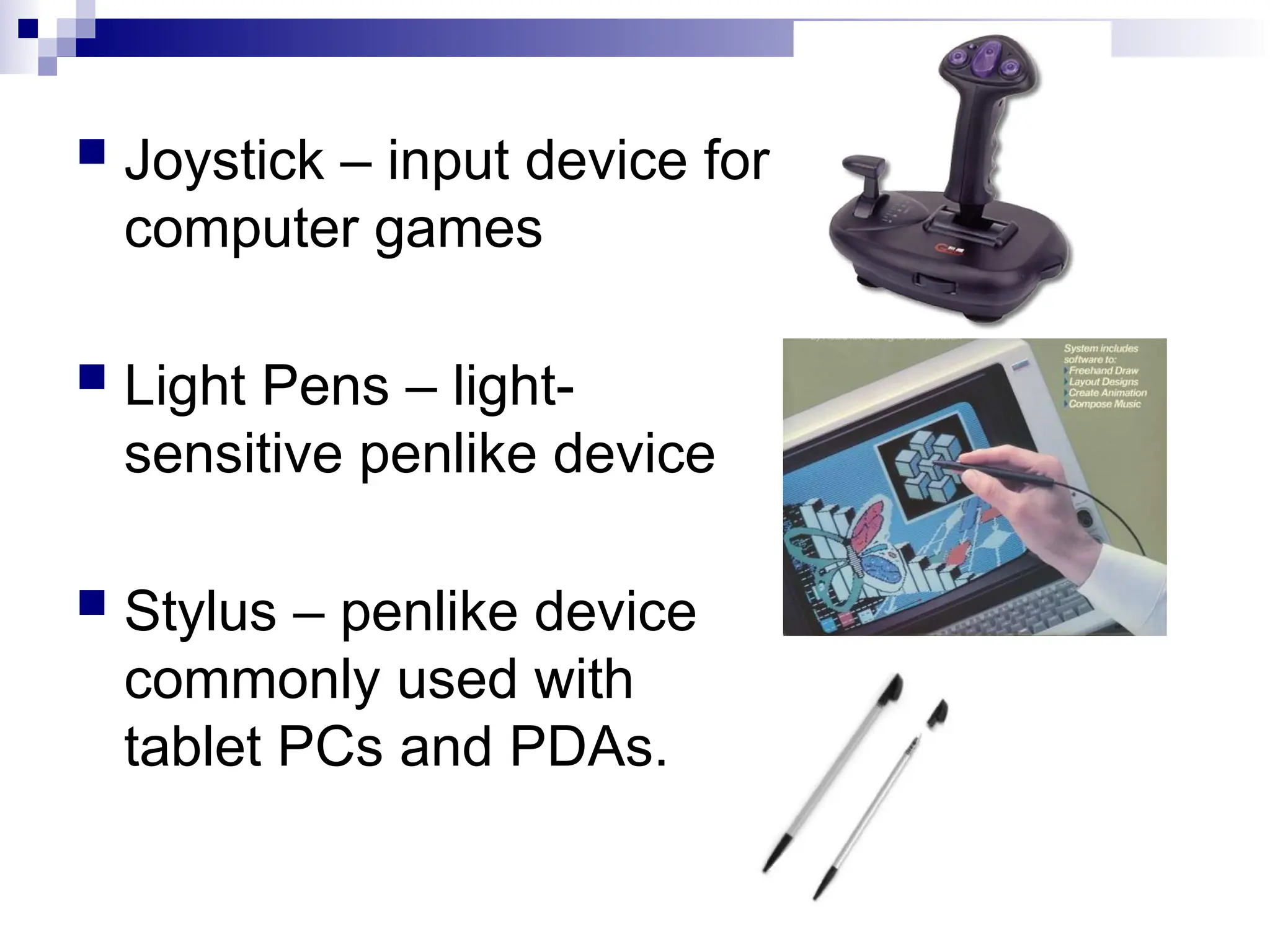  Joystick – input device for
computer games
 Light Pens – light-
sensitive penlike device
 Stylus – penlike device
commonly used with
tablet PCs and PDAs.
 