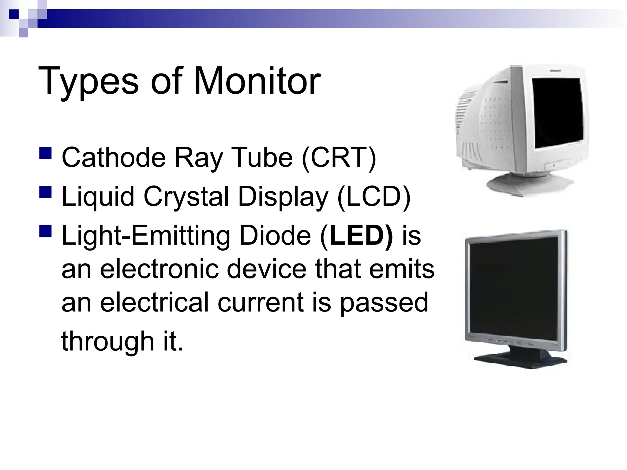Types of Monitor
 Cathode Ray Tube (CRT)
 Liquid Crystal Display (LCD)
 Light-Emitting Diode (LED) is
an electronic device that emits light when
an electrical current is passed
through it.
 